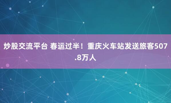 炒股交流平台 春运过半！重庆火车站发送旅客507.8万人