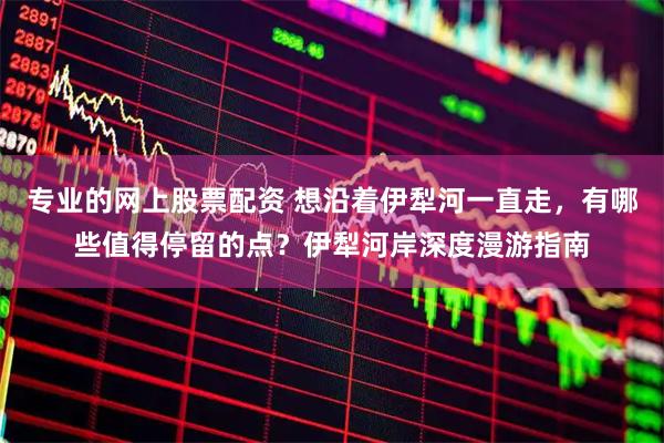 专业的网上股票配资 想沿着伊犁河一直走，有哪些值得停留的点？伊犁河岸深度漫游指南
