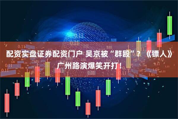 配资实盘证券配资门户 吴京被“群殴”？《镖人》广州路演爆笑开打！