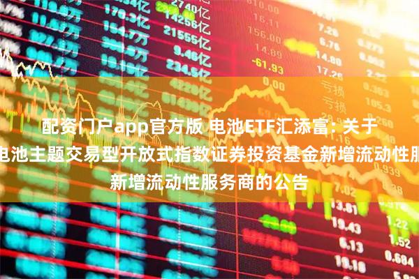配资门户app官方版 电池ETF汇添富: 关于汇添富中证电池主题交易型开放式指数证券投资基金新增流动性服务商的公告