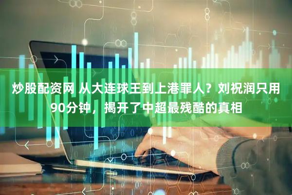 炒股配资网 从大连球王到上港罪人？刘祝润只用90分钟，揭开了中超最残酷的真相