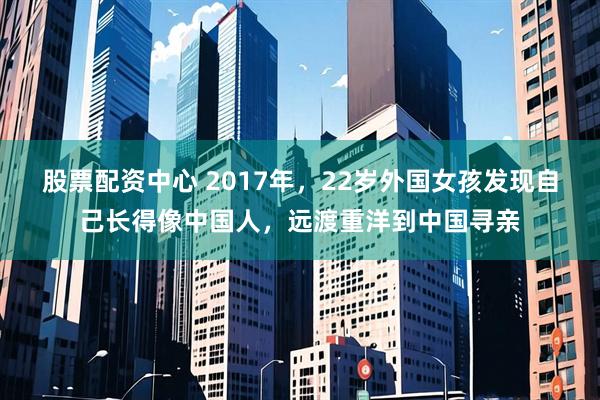 股票配资中心 2017年，22岁外国女孩发现自己长得像中国人，远渡重洋到中国寻亲