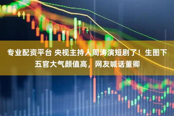 专业配资平台 央视主持人周涛演短剧了！生图下五官大气颜值高，网友喊话董卿