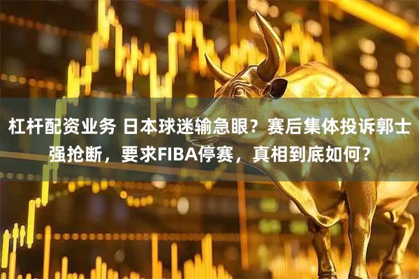 杠杆配资业务 日本球迷输急眼？赛后集体投诉郭士强抢断，要求FIBA停赛，真相到底如何？