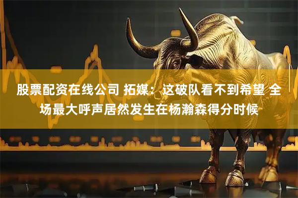 股票配资在线公司 拓媒：这破队看不到希望 全场最大呼声居然发生在杨瀚森得分时候