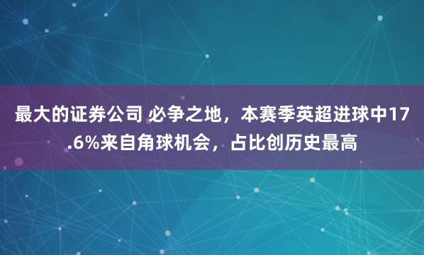 最大的证券公司 必争之地，本赛季英超进球中17.6%来自角球机会，占比创历史最高
