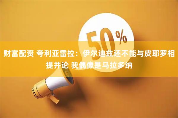 财富配资 夸利亚雷拉：伊尔迪兹还不能与皮耶罗相提并论 我偶像是马拉多纳
