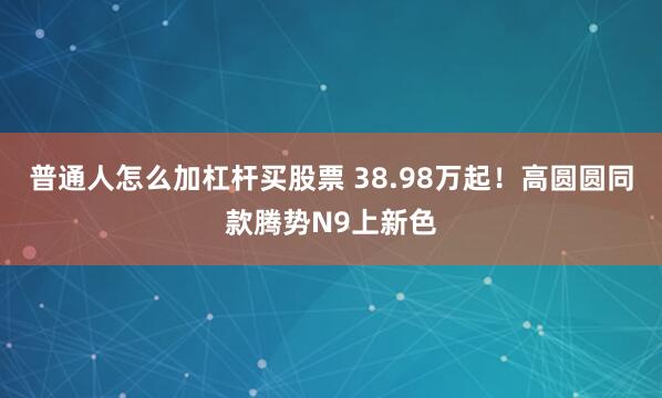 普通人怎么加杠杆买股票 38.98万起！高圆圆同款腾势N9上新色