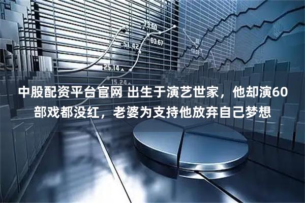 中股配资平台官网 出生于演艺世家，他却演60部戏都没红，老婆为支持他放弃自己梦想