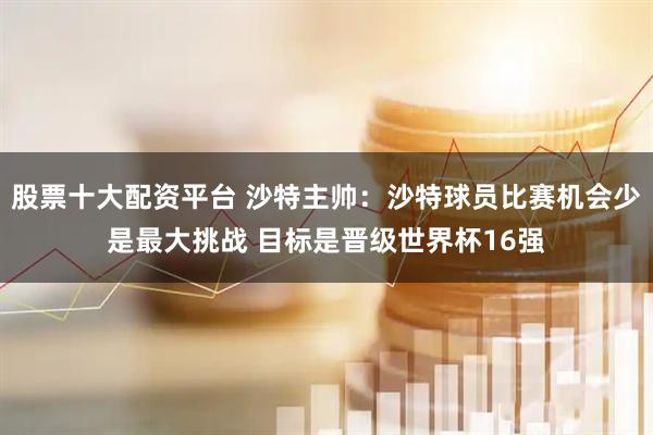 股票十大配资平台 沙特主帅：沙特球员比赛机会少是最大挑战 目标是晋级世界杯16强