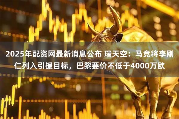 2025年配资网最新消息公布 瑞天空：马竞将李刚仁列入引援目标，巴黎要价不低于4000万欧