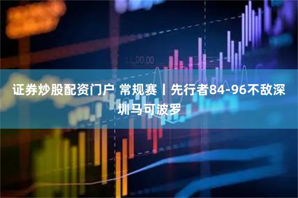 证券炒股配资门户 常规赛丨先行者84-96不敌深圳马可波罗