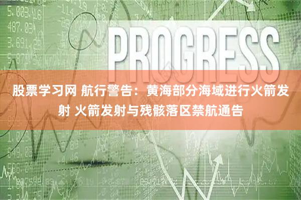 股票学习网 航行警告：黄海部分海域进行火箭发射 火箭发射与残骸落区禁航通告