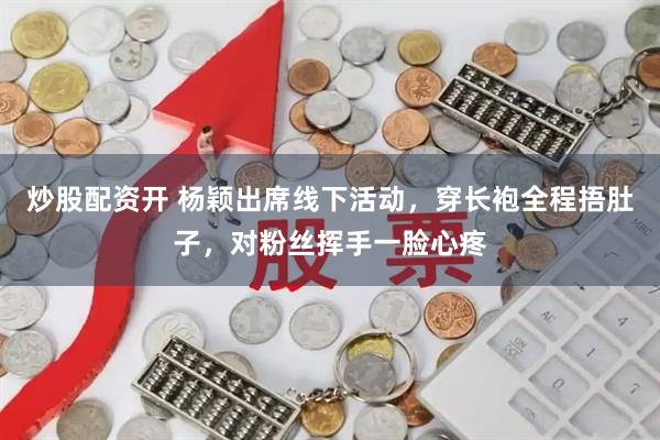 炒股配资开 杨颖出席线下活动，穿长袍全程捂肚子，对粉丝挥手一脸心疼