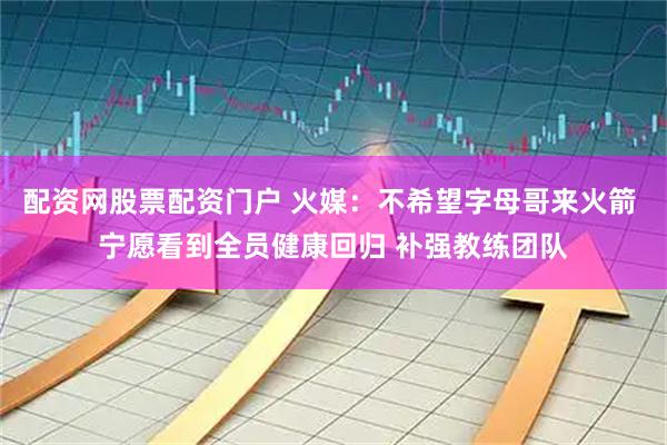 配资网股票配资门户 火媒：不希望字母哥来火箭 宁愿看到全员健康回归 补强教练团队