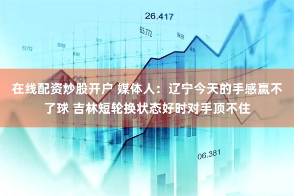 在线配资炒股开户 媒体人：辽宁今天的手感赢不了球 吉林短轮换状态好时对手顶不住