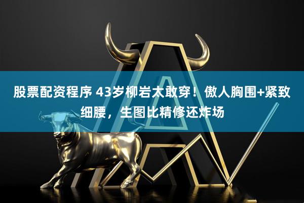 股票配资程序 43岁柳岩太敢穿！傲人胸围+紧致细腰，生图比精修还炸场
