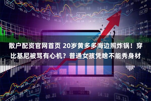 散户配资官网首页 20岁黄多多海边照炸锅！穿比基尼被骂有心机？普通女孩凭啥不能秀身材