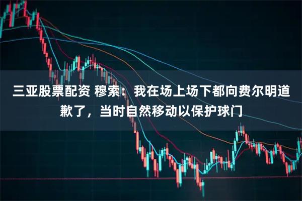 三亚股票配资 穆索：我在场上场下都向费尔明道歉了，当时自然移动以保护球门