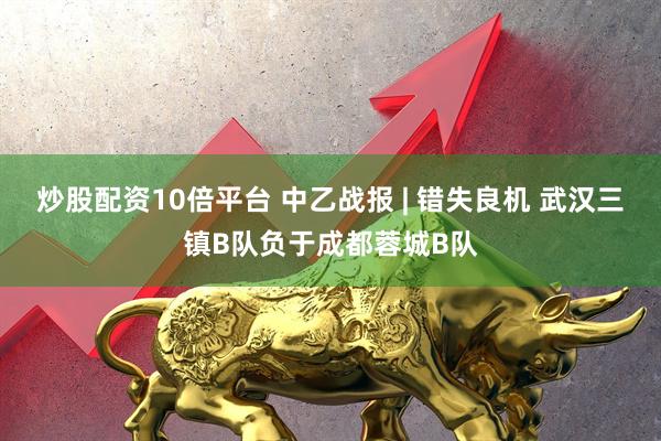 炒股配资10倍平台 中乙战报 | 错失良机 武汉三镇B队负于成都蓉城B队