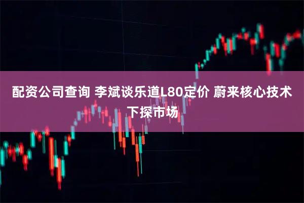 配资公司查询 李斌谈乐道L80定价 蔚来核心技术下探市场