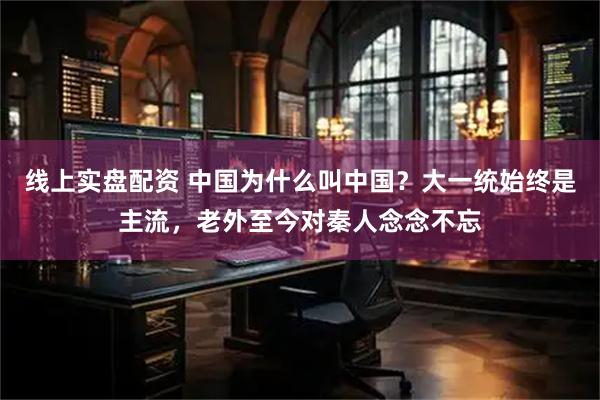 线上实盘配资 中国为什么叫中国？大一统始终是主流，老外至今对秦人念念不忘