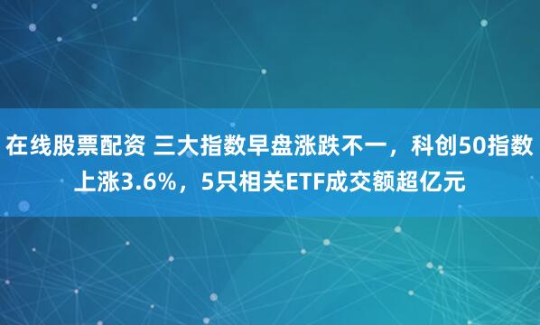 在线股票配资 三大指数早盘涨跌不一，科创50指数上涨3.6%，5只相关ETF成交额超亿元